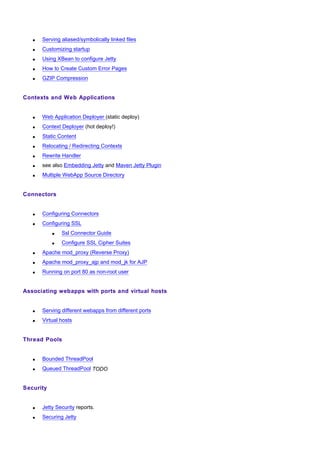 •   Serving aliased/symbolically linked files
   •   Customizing startup
   •   Using XBean to configure Jetty
   •   How to Create Custom Error Pages
   •   GZIP Compression


Contexts and Web Applications


   •   Web Application Deployer (static deploy)
   •   Context Deployer (hot deploy!)
   •   Static Content
   •   Relocating / Redirecting Contexts
   •   Rewrite Handler
   •   see also Embedding Jetty and Maven Jetty Plugin
   •   Multiple WebApp Source Directory


Connectors


   •   Configuring Connectors
   •   Configuring SSL
           •   Ssl Connector Guide
           •   Configure SSL Cipher Suites
   •   Apache mod_proxy (Reverse Proxy)
   •   Apache mod_proxy_ajp and mod_jk for AJP
   •   Running on port 80 as non-root user


Associating webapps with ports and virtual hosts


   •   Serving different webapps from different ports
   •   Virtual hosts


Thread Pools


   •   Bounded ThreadPool
   •   Queued ThreadPool TODO


Security


   •   Jetty Security reports.
   •   Securing Jetty
 