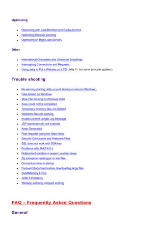 Optimizing


   •    Optimizing with Last-Modified and Cache-Control
   •    Optimizing Browser Caching
   •    Optimizing on High Load Servers


Other


   •    International Characters and Character Encodings
   •    Intercepting Connections and Requests
   •    Using Jetty to Put a Website on a CD (Jetty 5 - but same principle applies )


Trouble shooting

   •    No warning starting Jetty on port already in use (on Windows)
   •    Files locked on Windows
   •    Slow File Serving on Windows 2003
   •    Save could not be completed
   •    Temporary directory files not deleted
   •    Welcome files not working
   •    Invalid Content Length Log Message
   •    JSP expression do not evaluate
   •    Keep Generated
   •    Post requests using nio https hang
   •    Security Constraints and Welcome Files
   •    SSL does not work with DSA key
   •    Problems with JAAS 6.0.x
   •    NullpointerException in jasper Localizer class
   •    Zip exception reading jar or war files
   •    Connectors slow to startup
   •    Frequent disconnects when downloading large files
   •    OutofMemory Errors
   •    J2SE 6 Problems
   •    Webapp suddenly stopped working




FAQ - Frequently Asked Questions

General
 