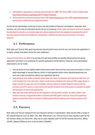 •   Embedded in applications, products and services from IBM, HP, Cisco, BEA, Yahoo, Eclipse (see
       http://docs.codehaus.org/display/JETTY/Jetty+Powered)
   •   As the basis for enhanced services such a SIP (www.cipango.org), Ajax JMS (www.activemq.org),
       Asynchronous SOA services (Apache Camel)


As the servlet specification continues to grow and add additional features (annotations, automatic web
services, etc.) the cost of a standard servlet server is increasing. While Jetty will always continue to support
the standard incarnation, its modular approach allows deployments to be targeted at precisely the set of
services required without the additional complexities, inefficiencies and security concerns of unused
features.


         2.1. Performance

Both Jetty and Tomcat offer good request per second performance and for any non-trivial web application it
is highly unlikely that either will be the main bottleneck.


General benchmarks are difficult to provide and web load profiles are greatly influenced by the actual
application and there is no substitute for specific application benchmarking. However, some generalized
observations can be made:


   •   Tomcat tends to have slightly better performance when there are few very busy connections. It has a
       slight advantage in request latency, which is most apparent when many requests/responses are
       sent over a few connections without any significant idle time.
   •   Jetty tends to have better scalability when there are many connections with significant idle time, as
       is the situation for most web sites. Jetty's small memory footprint and advance NIO usage allows a
       larger number of users per unit of available memory. Also the smaller footprint means that less
       memory and CPU cache is consumed by the servlet container and more cache is available to speed
       the execution of non-trivial applications.
   •   Jetty also has better performance with regards to serving static content, as Jetty is able to use
       advance memory mapped file buffers combined with NIO gather writes to instruct the operating
       system to send file content at maximum DMA speed without entering user memory space or the
       JVM.


         2.2. Features

Both Jetty and Tomcat implement the core standard servlet 2.5 specification. Both servers offer a range of
EE inspired features such as JNDI, JTA, JMS, Mail servers, etc. Tomcat has an easy migration path for full
EE towards Jboss and Geronimo. Jetty has an easy migration path for full EE towards Geronimo, JBoss,
JOnAS, Sybase EAServer and, to some extent, Glassfish.
 