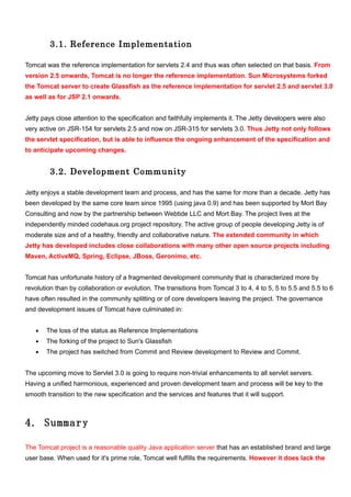 3.1. Reference Implementation

Tomcat was the reference implementation for servlets 2.4 and thus was often selected on that basis. From
version 2.5 onwards, Tomcat is no longer the reference implementation. Sun Microsystems forked
the Tomcat server to create Glassfish as the reference implementation for servlet 2.5 and servlet 3.0
as well as for JSP 2.1 onwards.


Jetty pays close attention to the specification and faithfully implements it. The Jetty developers were also
very active on JSR-154 for servlets 2.5 and now on JSR-315 for servlets 3.0. Thus Jetty not only follows
the servlet specification, but is able to influence the ongoing enhancement of the specification and
to anticipate upcoming changes.


         3.2. Development Community

Jetty enjoys a stable development team and process, and has the same for more than a decade. Jetty has
been developed by the same core team since 1995 (using java 0.9) and has been supported by Mort Bay
Consulting and now by the partnership between Webtide LLC and Mort Bay. The project lives at the
independently minded codehaus.org project repository. The active group of people developing Jetty is of
moderate size and of a healthy, friendly and collaborative nature. The extended community in which
Jetty has developed includes close collaborations with many other open source projects including
Maven, ActiveMQ, Spring, Eclipse, JBoss, Geronimo, etc.


Tomcat has unfortunate history of a fragmented development community that is characterized more by
revolution than by collaboration or evolution. The transitions from Tomcat 3 to 4, 4 to 5, 5 to 5.5 and 5.5 to 6
have often resulted in the community splitting or of core developers leaving the project. The governance
and development issues of Tomcat have culminated in:


   •   The loss of the status as Reference Implementations
   •   The forking of the project to Sun's Glassfish
   •   The project has switched from Commit and Review development to Review and Commit.


The upcoming move to Servlet 3.0 is going to require non-trivial enhancements to all servlet servers.
Having a unified harmonious, experienced and proven development team and process will be key to the
smooth transition to the new specification and the services and features that it will support.



4. Summary

The Tomcat project is a reasonable quality Java application server that has an established brand and large
user base. When used for it's prime role, Tomcat well fulfills the requirements. However it does lack the
 