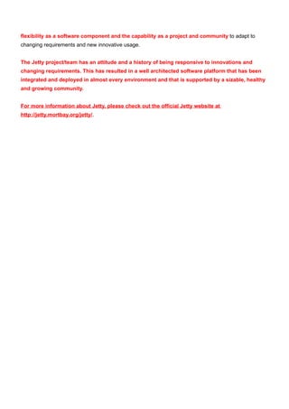 flexibility as a software component and the capability as a project and community to adapt to
changing requirements and new innovative usage.


The Jetty project/team has an attitude and a history of being responsive to innovations and
changing requirements. This has resulted in a well architected software platform that has been
integrated and deployed in almost every environment and that is supported by a sizable, healthy
and growing community.


For more information about Jetty, please check out the official Jetty website at
http://jetty.mortbay.org/jetty/.
 