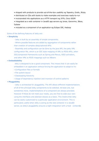 • shipped with products to provide out-of-the-box usability eg Tapestry, Grails, JRuby
        • distributed on CDs with books to make examples and exercises ready-to-run
        • incorporated into applications as a HTTP transport eg JXTA, Cisco SESM
        • integrated as a web container in JavaEE app servers eg Jonas, Geronimo, JBoss,
        Sybase
        • included as a component of an application eg Eclipse IDE, Hadoop


Some of the defining features of Jetty are:
• Simplicity
        ◦ Jetty is built by an assembly of simple components.
        ◦ Where possible features are added by aggregation of components rather
        than creation of complex deep/optional APIs
        ◦ Assembly and configuration can be done by the java API, the jetty XML
        configuration file, which is an IOC style mapping of XML to POJO APIs, other
        IOC/component frameworks such as Spring and Plexus, OSGi activators,
        and other XML to POJO mappings such as XBeans
• Embeddability
         Jetty is designed to be a good component. This means that it can easily be
        embedded in an application without forcing the application to adapt to it's
        ▪ Configuration files or formats
        ▪ File system layout
        ▪ Classloading hierarchy
        ▪ Usage of dependency injection and inversion of control patterns
• Pluggability
        ◦ Jetty is architected for pluggability. The API allows different implementations
        of all of the principal Jetty components to be selected. At least one, but
        sometimes more, implementations of a component are always provided.
        However if these do not meet your needs, you are free to code your own
        using the interfaces and abstract classes as a basis. This means that Jetty
        can be easily customized to a particular application environment. This is
        particularly useful when Jetty is acting as the web container in a JavaEE
        server, as Jetty's pluggability ensures a tight integration with a host　container.
 