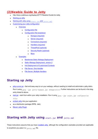 (2)N ewbie Guide to Jetty
   •   http://docs.codehaus.org/display/JETTY/Newbie+Guide+to+Jetty
   •   Starting up Jetty
   •   Starting with Jetty using start.jar and jetty.xml
   •   Customizing your Jetty configuration
           •   Overview
                   •   Configuration file
                   •   Configuration file breakdown
                            •   Doctype (required)
                            •   Server (required)
                            •   Connectors (required)
                            •   Handlers (required)
                            •   ThreadPool (optional)
                            •   Security Realm (optional)
                            •   More
           •   Examples
                   •   Barebones Static Webapp Deployment
                   •   Static Webapp Deployment, version 2
                   •   Hot Deployment of Customized Contexts
                   •   File Server, One Handler
                   •   File Server, Multiple Handlers




Starting up Jetty
   •   jetty-runner.jar - fast and easy way to run your webapp, without needing to install and administer a jetty distro.
       Run it using java -jar jetty-runner.jar webappcontext. Further instructions can be found in the blog
       entry linked to above.
   •   start.jar - start from within your Jetty installation. Run it using java -jar start.jar configuration

       files
   •   embed Jetty into your application
   •   as a distribution package (RPM, .deb)
   •   Maven Jetty Plugin




Starting with Jetty using                             start.jar      and       jetty.xml


These instructions assume that you have installed Jetty, although the configuration examples provided are applicable
to anywhere you pass in a jetty.xml file.
 