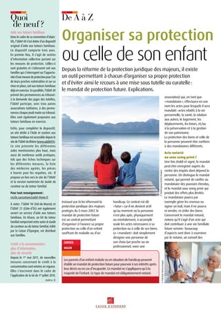 handicap. Ce contrat est dit
« futur » car il ne devient actif
qu’au moment où la personne
n’est plus apte, physiquement
ou mentalement, à accomplir
seule les actes nécessaires à sa
protection ou à celle de ses biens.
Le « mandant » doit simplement
désigner une personne de
son choix (un proche ou un
professionnel, voire une
Instauré par la loi réformant la
protection juridique des majeurs
protégés du 5 mars 2007, le
mandat de protection future
est un contrat permettant
d’organiser à l’avance sa propre
protection ou celle d’un enfant
souffrant de maladie ou d’un
Depuis la réforme de la protection juridique des majeurs, il existe
un outil permettant à chacun d’organiser sa propre protection
et d’éviter ainsi le recours à une mise sous tutelle ou curatelle :
le mandat de protection future. Explications.
association) qui, en tant que
« mandataire », effectuera en son
nom les actes pour lesquels il sera
mandaté : actes relatifs à la vie
personnelle, la santé, la relation
aux autres, le logement, les
déplacements, les loisirs, et/ou
à la préservation et à la gestion
de son patrimoine.
La protection des biens et celle de
la personne peuvent être confiées
à des mandataires différents.
Acte notarié
ou sous seing privé ?
Une fois établi et signé, le mandat
peut être enregistré auprès du
centre des impôts dont dépend la
personne. On distingue le mandat
notarié, qui permet de confier au
mandataire des pouvoirs étendus,
et le mandat sous seing privé qui
produit des effets plus limités.
Le mandataire pourra par
exemple gérer les revenus ou
signer un bail, mais il ne pourra
ni vendre, ni céder des biens.
Concernant le mandat notarié,
notons qu’il s’agit d’un acte qui
doit contribuer à une vie familiale
future sereine : beaucoup
d’aspects sont donc à examiner
par le notaire, un conseil des
Conseil
malin
Les parents d’un enfant malade ou en situation de handicap peuvent
établir un mandat de protection future pour pourvoir à ses intérêts après
leur décès ou en cas d’incapacité. Ce mandat ne s’appliquera qu’à la
majorité de l’enfant. Ce type de mandat est obligatoirement notarié.
Organiser sa protection
ou celle de son enfant
©PaliRao/GettyImages
(suite p. 4)
©Malerapaso/GettyImages
Aide aux tuteurs familiaux
Dans le cadre de sa convention d’objec-
tifs, l’UDAF 69 s’est dotée d’un dispositif
original d’aide aux tuteurs familiaux.
Ce dispositif comporte trois axes.
En premier lieu, il s’agit de soirées
d’information collective portant sur
les mesures de protection. Celles-ci
sont gratuites et s’adressent soit aux
familles qui s’interrogent sur l’opportu-
nitéd’unemesuredeprotectionpourl’un
de leurs proches vulnérables et sur sa
mise en place, soit aux tuteurs familiaux
déjà en exercice. En parallèle, l’UDAF 69
prévoit des permanences au tribunal :
à la demande des juges des tutelles,
l’UDAF participe, avec trois autres
associations tutélaires, à des perma-
nences chaque jeudi matin au tribunal.
Elles sont également proposées aux
tuteurs familiaux en exercice.
Enfin, pour compléter le dispositif,
un site dédié à l’Aide et soutien aux
tuteurs familiaux est accessible depuis le
sitedel’UDAFduRhône(www.udaf69.fr).
Ce site présente les différentes
aides mentionnées plus haut, mais
aussi de nombreux outils pratiques,
tels que des fiches techniques sur
les différentes mesures, la liste
des médecins agréés, les pièces
à fournir pour les requêtes, etc. Il
propose un lien vers le site de l’UNAF
et la version numérisée du Guide du
curateur ou du tuteur familial.
Pour tout renseignement :
cecile.saccoman@udaf-rhone.fr
à noter : l’UDAF 94 (Val-de-Marne) et
l’UDAF 21 (Côte-d’Or) ont également
ouvert un service d’aide aux tuteurs
familiaux. En Alsace, un kit du tuteur
familial comportant entre autre le Guide
du curateur ou du tuteur familial, édité
par la Caisse d’Epargne, est distribué
aux familles.
Crédit à la consommation :
plus d’information,
plus de sécurité
Depuis le 1er
mai 2011, de nouvelles
mesures concernant le crédit à la
consommation sont entrées en vigueur.
Elles s’inscrivent dans le cadre de
l’application de la loi du 1er
juillet 2010.
De A à ZQuoi
de neuf ?
 