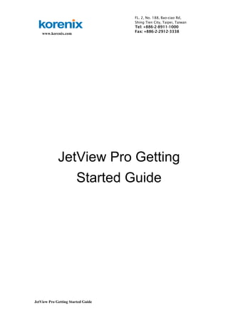 www.korenix.com 
JetView Pro Getting Started Guide 
FL. 2, No. 188, Bao-ciao Rd, 
Shing Tien City, Taipei, Taiwan 
Tel: +886-2-8911-1000 
Fax: +886-2-2912-3338 
JetView Pro Getting 
Started Guide 
 