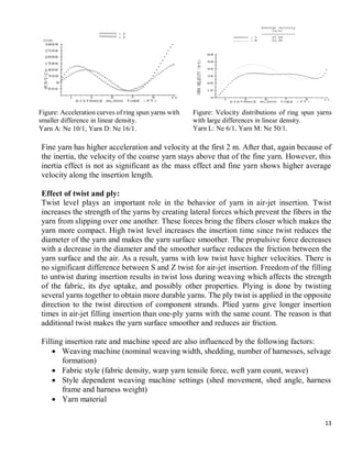 13
Fine yarn has higher acceleration and velocity at the first 2 m. After that, again because of
the inertia, the velocity of the coarse yarn stays above that of the fine yarn. However, this
inertia effect is not as significant as the mass effect and fine yarn shows higher average
velocity along the insertion length.
Effect of twist and ply:
Twist level plays an important role in the behavior of yarn in air-jet insertion. Twist
increases the strength of the yarns by creating lateral forces which prevent the fibers in the
yarn from slipping over one another. These forces bring the fibers closer which makes the
yarn more compact. High twist level increases the insertion time since twist reduces the
diameter of the yarn and makes the yarn surface smoother. The propulsive force decreases
with a decrease in the diameter and the smoother surface reduces the friction between the
yarn surface and the air. As a result, yarns with low twist have higher velocities. There is
no significant difference between S and Z twist for air-jet insertion. Freedom of the filling
to untwist during insertion results in twist loss during weaving which affects the strength
of the fabric, its dye uptake, and possibly other properties. Plying is done by twisting
several yarns together to obtain more durable yarns. The ply twist is applied in the opposite
direction to the twist direction of component strands. Plied yarns give longer insertion
times in air-jet filling insertion than one-ply yarns with the same count. The reason is that
additional twist makes the yarn surface smoother and reduces air friction.
Filling insertion rate and machine speed are also influenced by the following factors:
 Weaving machine (nominal weaving width, shedding, number of harnesses, selvage
formation)
 Fabric style (fabric density, warp yarn tensile force, weft yarn count, weave)
 Style dependent weaving machine settings (shed movement, shed angle, harness
frame and harness weight)
 Yarn material
Figure: Acceleration curves of ring spun yarns with
smaller difference in linear density.
Yarn A: Ne 10/1, Yarn D: Ne 16/1.
Figure: Velocity distributions of ring spun yarns
with large differences in linear density.
Yarn L: Ne 6/1, Yarn M: Ne 50/1.
 