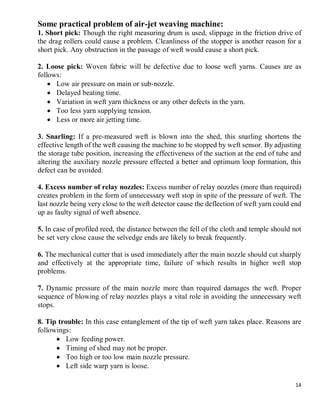 14
Some practical problem of air-jet weaving machine:
1. Short pick: Though the right measuring drum is used, slippage in the friction drive of
the drag rollers could cause a problem. Cleanliness of the stopper is another reason for a
short pick. Any obstruction in the passage of weft would cause a short pick.
2. Loose pick: Woven fabric will be defective due to loose weft yarns. Causes are as
follows:
 Low air pressure on main or sub-nozzle.
 Delayed beating time.
 Variation in weft yarn thickness or any other defects in the yarn.
 Too less yarn supplying tension.
 Less or more air jetting time.
3. Snarling: If a pre-measured weft is blown into the shed, this snarling shortens the
effective length of the weft causing the machine to be stopped by weft sensor. By adjusting
the storage tube position, increasing the effectiveness of the suction at the end of tube and
altering the auxiliary nozzle pressure effected a better and optimum loop formation, this
defect can be avoided.
4. Excess number of relay nozzles: Excess number of relay nozzles (more than required)
creates problem in the form of unnecessary weft stop in spite of the pressure of weft. The
last nozzle being very close to the weft detector cause the deflection of weft yarn could end
up as faulty signal of weft absence.
5. In case of profiled reed, the distance between the fell of the cloth and temple should not
be set very close cause the selvedge ends are likely to break frequently.
6. The mechanical cutter that is used immediately after the main nozzle should cut sharply
and effectively at the appropriate time, failure of which results in higher weft stop
problems.
7. Dynamic pressure of the main nozzle more than required damages the weft. Proper
sequence of blowing of relay nozzles plays a vital role in avoiding the unnecessary weft
stops.
8. Tip trouble: In this case entanglement of the tip of weft yarn takes place. Reasons are
followings:
 Low feeding power.
 Timing of shed may not be proper.
 Too high or too low main nozzle pressure.
 Left side warp yarn is loose.
 