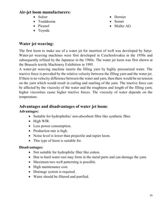 15
Air-jet loom manufacturers:
 Sulzer
 Tsudakoma
 Picanol
 Toyoda
 Dornier
 Somet
 Muller AG
Water jet weaving:
The first loom to make use of a water jet for insertion of weft was developed by Satyr.
Water-jet weaving machines were first developed in Czechoslovakia in the 1950s and
subsequently refined by the Japanese in the 1960s. The water jet loom was first shown at
the Brussels textile Machinery Exhibition in 1995.
A water-jet weaving machine inserts the filling yarn by highly pressurized water. The
tractive force is provided by the relative velocity between the filling yarn and the water jet.
If there is no velocity difference between the water and yarn, then there would be no tension
on the yarn which would result in curling and snarling of the yarn. The tractive force can
be affected by the viscosity of the water and the roughness and length of the filling yarn;
higher viscosities cause higher tractive forces. The viscosity of water depends on the
temperature.
Advantages and disadvantages of water jet loom:
Advantages:
 Suitable for hydrophobic/ non-absorbent fibre like synthetic fibre.
 High WIR.
 Less power consumption.
 Production rate is high.
 Noise level is lower than projectile and rapier loom.
 This type of loom is suitable for.
Disadvantages:
 Not suitable for hydrophilic fiber like cotton.
 Due to bard water rust may form in the metal parts and can damage the yarn.
 Maximum two weft patterning is possible.
 High maintenance cost.
 Drainage system is required.
 Water should be filtered and purified.
 