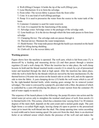 18
4. Weft (filling) Clamper: It holds the tip of the weft (filling) yarn.
5. Leno Mechanism: It is to form the selvedge.
6. Front roller: The woven fabric is passes from the front roller
7. Cone: It is one kind of weft (filling) package.
8. Pump: It is used to pressurize the water from the source to the water tank of the
loom.
9. Container: Container is used for water reservoir.
10. Cam: It is required for the functioning of the pump.
11. Selvedge cones: Selvedge cones is the packages of the selvedge ends.
12. Leno heald eye: It is the device through which the leno ends passes to form leno
selvedge.
13. Clamping Device: The selvedge ends are passes through it.
14. Thermal device: Maintain the water temperature.
15. Heald frames: The warp ends passes through the heald eyes mounted on the heald
shaft for lifting during shedding.
16. Cloth roll: It is the woven fabric roll.
Working process:
Figure shows how the machine is operated. The weft yarn, which is fed from cone (7), is
drawn-off by a feeding and measuring device (2) and then passes through a tension
regulator (3) and a weft clamp (4). When the insertion has to take place, the weft clamp
loosens its hold and the thread inserted inside a nozzle (1) is struck by a jet of pressurized
water and launched through the shed at high speed. After the insertion has taken place,
while the weft is hold flat by the threads which are moved by the leno mechanisms (5), the
thermal knives (14) enter into action on the launch side to cut the weft, and on the opposite
side to trim the fabric. A yarn clamping device (13) holds the weft waste which is cut off
by the right-handed thermal knife, while rotating gears arrange for its removal (center
selvedge). The water is conveyed by a pump (8), provided with a filter, the piston of which
is controlled by a cam (10) producing the phases of water suction from the container (9)
and of water supply to nozzle (1).
The sequence of the launch phases is the following: the pump (8) enters into action and the
initial water jet serves only to straighten the residual small piece of weft, from nozzle (1)
to thermal knife (14). This action, which has a duration time varying from 5 to 30 rotation
degrees of the main shaft, depends on the yarn count and is named guide angle. The yarn
flight forms a so-called flight angle, leaving clamp (4) open to permit to the pressurized
water jet to insert the weft thread into the shed. The clamp opening time varies according
to reed width and to loom running speed. On yarn exit from the shed, there is an electrical
feeler or an infrared sensor which checks the presence of the weft end and makes the
 
