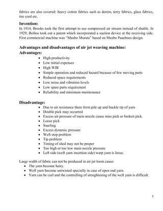 3
fabrics are also covered: heavy cotton fabrics such as denim, terry fabrics, glass fabrics,
tire cord etc.
Invention:
In 1914, Brooks took the first attempt to use compressed air stream instead of shuttle. In
1929, Bollou took out a patent which incorporated a suction device at the receiving side.
First commercial machine was “Maxbo Murata” based on Maxbo Paaeboes design.
Advantages and disadvantages of air jet weaving machine:
Advantages:
 High productivity
 Low initial expenses
 High WIR
 Simple operation and reduced hazard because of few moving parts
 Reduced space requirements
 Low noise and vibration levels
 Low spare parts requirement
 Reliability and minimum maintenance
Disadvantage:
 Due to air resistance there form pile up and buckle tip of yarn
 Double pick may occurred
 Excess air pressure of main nozzle cause miss pick or broken pick.
 Loose pick
 Snarling
 Excess dynamic pressure
 Weft stop problem
 Tip problem
 Timing of shed may not be proper
 Too high or too low main nozzle pressure
 Left side (weft yarn insertion side) warp yarn is loose.
Large width of fabric can not be produced in air jet loom cause:
 The yarn become hairy.
 Weft yarn become untwisted specially in case of open end yarn.
 Yarn can be curl and the controlling of straightening of the weft yarn is difficult.
 
