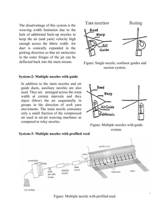 6
System-2: Multiple nozzles with guide
System-3: Multiple nozzles with profiled reed
Figure: Single nozzle, confusor guides and
suction system.
The disadvantage of this system is the
weaving width limitation due to the
lack of additional back-up nozzles to
keep the air (and yarn) velocity high
enough across the fabric width. Air
duct is conically expanded in the
picking direction so that air molecules
in the outer fringes of the jet can be
deflected back into the main stream.
In addition to the main nozzles and air
guide ducts, auxiliary nozzles are also
used. They are arranged across the warp
width at certain intervals and they
inject (blow) the air sequentially in
groups in the direction of weft yarn
movements. The main nozzle consumes
only a small fraction of the compressed
air used in air-jet weaving machines as
compared to relay nozzles.
Figure: Multiple nozzles with guide
system.
Figure: Multiple nozzle with profiled reed.
 