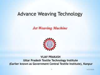 VIJAY PRAKASH
Uttar Pradesh Textile Technology Institute
(Earlier known as Government Central Textile Institute), Kanpur
Advance Weaving Technology
3/23/2020
1
Jet Weaving Machine
 