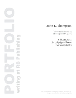 PORTFOLIO
                                           John E. Thompson
                                                       217 W Franklin Ave #3
                                                       Minneapolis MN 55404
       writing at RB Publishing



                                                          608.215.7014
                                                    jet1385@gmail.com
                                                        twitter@jet1385




                                  This document was constructed in Adobe InDesign CS5.
                                            Images were edited in Adobe Photoshop CS5
 