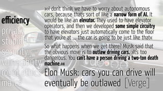 eﬃciency
privacy
stupidity
security
vulnerability
robot ethics
malice
»›I don't think we have to worry about autonomous
cars, because that's sort of like a narrow form of AI. It
would be like an elevator. They used to have elevator
operators, and then we developed some simple circuitry
to have elevators just automatically come to the ﬂoor
that you're at ... the car is going to be just like that«
So what happens when we get there? Musk said that
the obvious move is to outlaw driving cars. ›It’s too
dangerous. You can't have a person driving a two-ton death
machine.‹«
Elon Musk: cars you can drive will
eventually be outlawed [Verge]
 