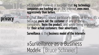 eﬃciency
privacy
stupidity
security
vulnerability
robot ethics
malice
»Surveillance as a Business
Model« [Bruce Schneier]
»It shouldn't come as a surprise that big technology
companies are tracking us on the Internet even more
aggressively than before.
If [that doesn’t] sound particularly beneﬁcial to you, it's
because you're not the customer of any of these
companies. You're the product, and you're being improved
for their actual customers: their advertisers.
Surveillance is the business model of the Internet«
 