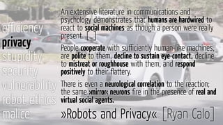 eﬃciency
privacy
stupidity
security
vulnerability
robot ethics
malice »Robots and Privacy« [Ryan Calo]
An extensive literature in communications and
psychology demonstrates that humans are hardwired to
react to social machines as though a person were really
present. […]
People cooperate with suﬃciently human-like machines,
are polite to them, decline to sustain eye-contact, decline
to mistreat or roughhouse with them, and respond
positively to their ﬂattery.
There is even a neurological correlation to the reaction;
the same ›mirror‹ neurons ﬁre in the presence of real and
virtual social agents.
 