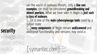 eﬃciency
privacy
stupidity
security
vulnerability
robot ethics
malice
»In the world of malware threats, only a few rare
examples can truly be considered groundbreaking and
almost peerless. What we have seen in Regin is just such
a class of malware.
[…]it is one of the main cyberespionage tools used by a
nation state
[…]many components of Regin remain undiscovered and
additional functionality and versions may exist.«
[symantec.com]
 