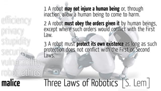 eﬃciency
privacy
stupidity
security
vulnerability
robot ethics
malice Three Laws of Robotics [S. Lem]
1 A robot may not injure a human being or, through
inaction, allow a human being to come to harm.
2 A robot must obey the orders given it by human beings,
except where such orders would conﬂict with the First
Law.
3 A robot must protect its own existence as long as such
protection does not conﬂict with the First or Second
Laws.
 