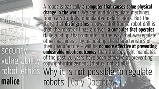 eﬃciency
privacy
stupidity
security
vulnerability
robot ethics
malice
Why it is not possible to regulate
robots [Cory Doctorow]
A robot is basically a computer that causes some physical
change in the world. We can and do regulate machines,
from cars to drills to implanted deﬁbrillators. But the
thing that distinguishes a power-drill from a robot-drill is
that the robot-drill has a driver: a computer that operates
it. Regulating that computer in the way that we regulate
other machines – by mandating the characteristics of
their manufacture – will be no more eﬀective at preventing
undesirable robotic outcomes than the copyright mandates
of the past 20 years have been eﬀective at preventing
copyright infringement (that is, not at all).
 