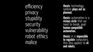 eﬃciency
privacy
stupidity
security
vulnerability
robot ethics
malice
thesis: automation is a
vicious circle that we
need to break. goal:
human-compatible
automation.
thesis: technology
seldom plays out as
planned.
thesis: it is impossible
to regulate computers.
this also applies to AI
and robots.
 