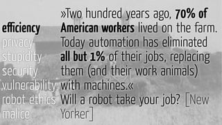 »Two hundred years ago, 70% of
American workers lived on the farm.
Today automation has eliminated
all but 1% of their jobs, replacing
them (and their work animals)
with machines.«
Will a robot take your job? [New
Yorker]
eﬃciency
privacy
stupidity
security
vulnerability
robot ethics
malice
 