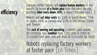 Robots replacing factory workers
at faster pace [LA Times]
eﬃciency
privacy
stupidity
security
vulnerability
robot ethics
malice
Cheaper, better robots will replace human workers in the
world's factories at a faster pace over the next decade,
pushing labor costs down 16%, a report Tuesday said.[…]
Robots will cut labor costs by 33% in South Korea, 25%
in Japan, 24% in Canada and 22% in the United States
and Taiwan.
The cost of owning and operating a robotic spot welder,
for instance, has tumbled from $182,000 in 2005 to
$133,000 last year, and will drop to $103,000 by 2025
 