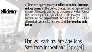 Man vs. Machine: Are Any Jobs
Safe from Innovation? [Spiegel]
eﬃciency
privacy
stupidity
security
vulnerability
robot ethics
malice
»›There are approximately 4 million truck, taxi, limousine
and bus drivers in the United States, not to mention gas
station attendants and traﬃc policemen,‹ writes Posner,
the University of Chicago scholar, in his essay on
automation and employment. ›Not all these jobs will be
eliminated overnight,‹ he says, ›but they could go quite
fast.‹«
 