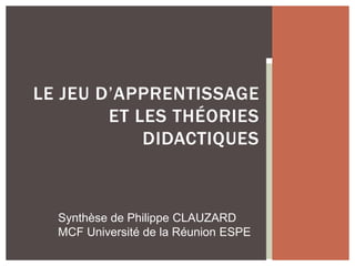 LE JEU D’APPRENTISSAGE
ET LES THÉORIES
DIDACTIQUES
Synthèse de Philippe CLAUZARD
MCF Université de la Réunion ESPE
 