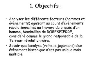 1. Objectifs :   Analyser les différents facteurs (hommes et évènements) agissant au cours d’évènements révolutionnaires au travers du procès d’un homme, Maximilien de ROBESPIERRE, considéré comme le grand responsable de la Terreur révolutionnaire. Savoir que l’analyse (voire le jugement) d’un évènement historique n’est pas unique mais multiple. 
