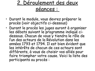 2. Déroulement des deux séances :  Durant le module, vous devrez préparer le procès (voir objectifs ci-dessous) Durant le procès les juges auront à organiser les débats suivant le programme indiqué ci-dessous. Chacun de vous y tiendra le rôle de l’un des acteurs de la Révolution dans les années 1793 et 1794. Il est bien évident que les intérêts de chacun de ces acteurs sont différents, à vous de choisir vos alliés pour faire triompher votre cause. Voici la liste des participants au procès : 