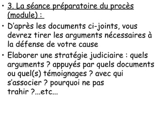 3. La séance préparatoire du procès (module) :  D’après les documents ci-joints, vous devrez tirer les arguments nécessaires à la défense de votre cause Elaborer une stratégie judiciaire : quels arguments ? appuyés par quels documents ou quel(s) témoignages ? avec qui s’associer ? pourquoi ne pas trahir ?...etc...  