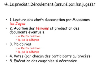 1. Lecture des chefs d’accusation par Mesdames  les Juges 2. Audition des  témoins  et production des documents éventuels a. De l’accusation b. De la défense 3. Plaidoiries a. De l’accusation b. De la défense 4. Votes (par chacun des participants au procès) 5. Exécution des coupables si nécessaire 4. Le procès : Déroulement (assuré par les juges) : 