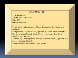 DESCRIPTION – 10
Titre:Visitation
Artiste:Vasco Fernandes
Date: XVI
Nature: Peinture
Sujet: Marie visite sa cousine Élisabeth, enceinte d'un fils dans sa
vieillesse.
Composition: 1er plan: Marie (à gauche) et sa cousine se rencontre.
Marie a une robe bleu et Élisabeth une robe rouge. Derrière la
vierge, il y a 2 femmes.
Au fond, il y a un magnifique paysage avec des arbres (à gauche) et 2
anges volent dans le ciel.
Couleur/lumière: Les couleurs sont suaves.
 