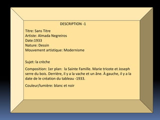 DESCRIPTION -1
Titre: Sans Titre
Artiste: Almada Negreiros
Date:1933
Nature: Dessin
Mouvement artistique: Modernisme
Sujet: la crèche
Composition: 1er plan: la Sainte Famille. Marie tricote et Joseph
serre du bois. Derrière, il y a la vache et un âne. À gauche, il y a la
date de le création du tableau -1933.
Couleur/lumière: blanc et noir
 