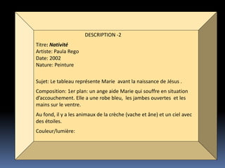 DESCRIPTION -2
Titre: Nativité
Artiste: Paula Rego
Date: 2002
Nature: Peinture
Sujet: Le tableau représente Marie avant la naissance de Jésus .
Composition: 1er plan: un ange aide Marie qui souffre en situation
d’accouchement. Elle a une robe bleu, les jambes ouvertes et les
mains sur le ventre.
Au fond, il y a les animaux de la crèche (vache et âne) et un ciel avec
des étoiles.
Couleur/lumière:
 