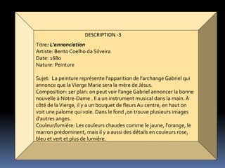 DESCRIPTION -3
Titre: L’annonciation
Artiste: Bento Coelho da Silveira
Date: 1680
Nature: Peinture
Sujet: La peinture représente l'apparition de l'archange Gabriel qui
annonce que laVierge Marie sera la mère de Jésus.
Composition: 1er plan: on peut voir l'ange Gabriel annoncer la bonne
nouvelle à Notre-Dame . Il a un instrument musical dans la main. À
côté de laVierge, il y a un bouquet de fleurs Au centre, en haut on
voit une palome qui vole. Dans le fond ,on trouve plusieurs images
d'autres anges.
Couleur/lumière: Les couleurs chaudes comme le jaune, l'orange, le
marron prédominent, mais il y a aussi des détails en couleurs rose,
bleu et vert et plus de lumiêre.
 