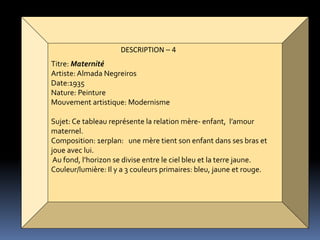 DESCRIPTION – 4
Titre: Maternité
Artiste:Almada Negreiros
Date:1935
Nature: Peinture
Mouvement artistique: Modernisme
Sujet: Ce tableau représente la relation mère- enfant, l’amour
maternel.
Composition: 1erplan: une mère tient son enfant dans ses bras et
joue avec lui.
Au fond, l’horizon se divise entre le ciel bleu et la terre jaune.
Couleur/lumière: Il y a 3 couleurs primaires: bleu, jaune et rouge.
 