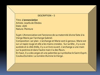 DESCRIPTION – 5
Titre: L’annonciation
Artiste: Josefa de Óbidos
Date: 1676
Nature: Peinture
Sujet: L'Annonciation est l'annonce de sa maternité divine faite à la
Vierge Marie par l'archange Gabriel.
Composition: 1er plan : L’archange et Marie sont à genoux. Marie est
sur un tapie rouge et elle a les mains croisées. Sur sa tête , il y a une
auréole et à côté d’elle, il y a un livre ouvert. L’archange a une main
sur la poitrine et dans l’autre main il a des fleurs.
En haut, il y a des anges et une palombe qui symbolise le Saint-Esprit.
Couleur/lumière: La lumière illumine laVierge .
 