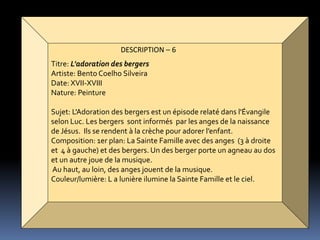 DESCRIPTION – 6
Titre: L'adoration des bergers
Artiste: Bento Coelho Silveira
Date: XVII-XVIII
Nature: Peinture
Sujet: L'Adoration des bergers est un épisode relaté dans l'Évangile
selon Luc. Les bergers sont informés par les anges de la naissance
de Jésus. Ils se rendent à la crèche pour adorer l’enfant.
Composition: 1er plan: La Sainte Famille avec des anges (3 à droite
et 4 à gauche) et des bergers. Un des berger porte un agneau au dos
et un autre joue de la musique.
Au haut, au loin, des anges jouent de la musique.
Couleur/lumière: L a lunière ilumine la Sainte Famille et le ciel.
 
