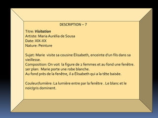 DESCRIPTION – 7
Titre:Visitation
Artiste: Maria Aurélia de Sousa
Date: XIX-XX
Nature: Peinture
Sujet: Marie visite sa cousine Élisabeth, enceinte d'un fils dans sa
vieillesse.
Composition: On voit la figure de 2 femmes et au fond une fenêtre.
1er plan: Marie porte une robe blanche.
Au fond près de la fenêtre, il a Élisabeth qui a la tête baisée.
Couleur/lumière: La lumière entre par la fenêtre . Le blanc et le
noir/gris dominent.
 