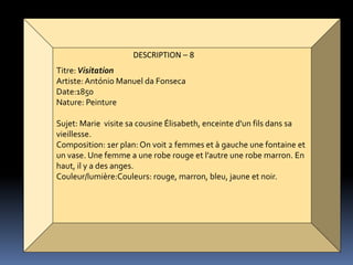 DESCRIPTION – 8
Titre:Visitation
Artiste:António Manuel da Fonseca
Date:1850
Nature: Peinture
Sujet: Marie visite sa cousine Élisabeth, enceinte d'un fils dans sa
vieillesse.
Composition: 1er plan: On voit 2 femmes et à gauche une fontaine et
un vase. Une femme a une robe rouge et l’autre une robe marron. En
haut, il y a des anges.
Couleur/lumière:Couleurs: rouge, marron, bleu, jaune et noir.
 