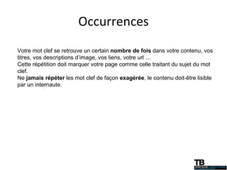 Occurrences Votre mot clef se retrouve un certain  nombre de fois  dans votre contenu, vos titres, vos descriptions d’image, vos liens, votre url … Cette répétition doit marquer votre page comme celle traitant du sujet du mot clef. Ne  jamais répéter  les mot clef de façon  exagérée , le contenu doit-être lisible par un internaute. 