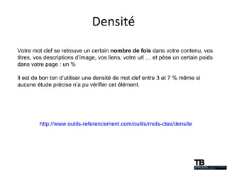 Densité http://www.outils-referencement.com/outils/mots-cles/densite Votre mot clef se retrouve un certain  nombre de fois  dans votre contenu, vos titres, vos descriptions d’image, vos liens, votre url … et pèse un certain poids dans votre page : un % Il est de bon ton d’utiliser une densité de mot clef entre 3 et 7 % même si aucune étude précise n’a pu vérifier cet élément. 