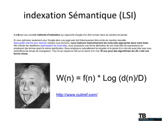 indexation Sémantique (LSI)  la  LSI  est une nouvelle  méthode d'indexation  qui rapproche Google d'un être humain dans sa manière de penser Si vous optimisez seulement pour Google alors une page web doit théoriquement être écrite de manière naturelle.  Sans parler d'écrire pour Internet , lorsque nous écrivons,  nous insérons instinctivement les mots-clés appropriés dans notre texte . Afin d'éviter les répétitions ( optimisation de mots-clés ), nous proposons une forme alternative de ces mots-clés (et expressions) en employant des termes ayant la même signification. Nous employons naturellement le singulier et le pluriel d'un mot-clé aussi bien que nous diversifions les temps de conjugaison. Tout ce qui repose en fait sur la racine d'un mot.  Et aux yeux des algorithmes de LSI, c'est une bonne chose . W(n) = f(n) * Log (d(n)/D) http://www.outiref.com/ 
