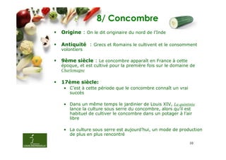 8/ Concombre
Origine : On le dit originaire du nord de l’Inde

Antiquité : Grecs et Romains le cultivent et le consomment
volontiers

9ème siècle : Le concombre apparaît en France à cette
époque, et est cultivé pour la première fois sur le domaine de
Charlemagne

17ème siècle:
 • C’est à cette période que le concombre connaît un vrai
   succès

 • Dans un même temps le jardinier de Louis XIV, La quintinie
   lance la culture sous serre du concombre, alors qu’il est
   habituel de cultiver le concombre dans un potager à l’air
   libre

 • La culture sous serre est aujourd’hui, un mode de production
   de plus en plus rencontré
                                                            10
 