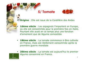 5/ Tomate

Origine : Elle est issue de la Cordillère des Andes

16ème siècle : Les espagnols l’importent en Europe,
où elle est consommée pour la première fois en Italie.
Pourtant elle avait en ce temps plus une fonction
d’ornement que de légume comestible

18ème siècle : La tomate commence à être cultivée
en France, mais est réellement consommée après la
première guerre mondiale

20ème siècle : La tomate est aujourd'hui le premier
légume consommé en France.
                                                      7
 