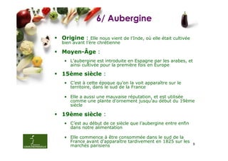6/ Aubergine

Origine :     Elle nous vient de l’Inde, où elle était cultivée
bien avant l’ère chrétienne

Moyen-Âge :
 • L’aubergine est introduite en Espagne par les arabes, et
   ainsi cultivée pour la première fois en Europe

15ème siècle :
 • C’est à cette époque qu’on la voit apparaître sur le
   territoire, dans le sud de la France

 • Elle a aussi une mauvaise réputation, et est utilisée
   comme une plante d’ornement jusqu’au début du 19ème
   siècle

19ème siècle :
 • C’est au début de ce siècle que l’aubergine entre enfin
   dans notre alimentation

 • Elle commence à être consommée dans le sud de la
   France avant d’apparaître tardivement en 1825 sur les
   marchés parisiens                                     8
 