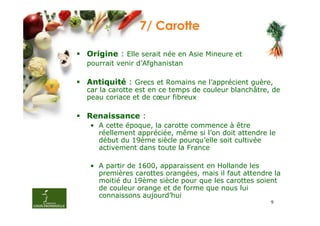 7/ Carotte

Origine : Elle serait née en Asie Mineure et
pourrait venir d’Afghanistan

Antiquité : Grecs et Romains ne l’apprécient guère,
car la carotte est en ce temps de couleur blanchâtre, de
peau coriace et de cœur fibreux

Renaissance :
• A cette époque, la carotte commence à être
  réellement appréciée, même si l’on doit attendre le
  début du 19ème siècle pourqu’elle soit cultivée
  activement dans toute la France

• A partir de 1600, apparaissent en Hollande les
  premières carottes orangées, mais il faut attendre la
  moitié du 19ème siècle pour que les carottes soient
  de couleur orange et de forme que nous lui
  connaissons aujourd’hui
                                                     9
 