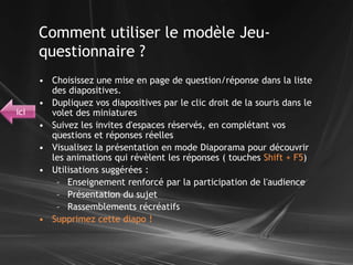 Choisissez une mise en page de question/réponse dans la liste des diapositives.Dupliquez vos diapositives par le clic droit de la souris dans le volet des miniaturesSuivez les invites d'espaces réservés, en complétant vos questions et réponses réellesVisualisez la présentation en mode Diaporama pour découvrir les animations qui révèlent les réponses ( touches Shift + F5)Utilisations suggérées :Enseignement renforcé par la participation de l'audiencePrésentation du sujetRassemblements récréatifsSupprimez cette diapo !Comment utiliser le modèle Jeu-questionnaire ?ici