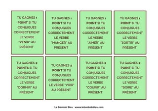 TU GAGNES 1
POINT SI TU
CONJUGUES
CORRECTEMENT
LE VERBE
"VENIR" AU
PRÉSENT
TU GAGNES 1
POINT SI TU
CONJUGUES
CORRECTEMENT
LE VERBE
"MANGER" AU
PRÉSENT
TU GAGNES 1
POINT SI TU
CONJUGUES
CORRECTEMENT
LE VERBE
"AIMER" AU
PRÉSENT
TU GAGNES 1
POINT SI TU
CONJUGUES
CORRECTEMENT
LE VERBE
"SORTIR" AU
PRÉSENT
TU GAGNES 2
POINTS SI TU
CONJUGUES
CORRECTEMENT
LE VERBE
"DORMIR" AU
PRÉSENT
TU GAGNES 2
POINT SI TU
CONJUGUES
CORRECTEMENT
LE VERBE "VOIR"
AU PRÉSENT
TU GAGNES 2
POINT SI TU
CONJUGUES
CORRECTEMENT
LE VERBE
"COURIR" AU
PRÉSENT
TU GAGNES 2
POINT SI TU
CONJUGUES
CORRECTEMENT
LE VERBE
"BOIRE" AU
PRÉSENT
Le Baobab Bleu www.lebaobabbleu.com
 